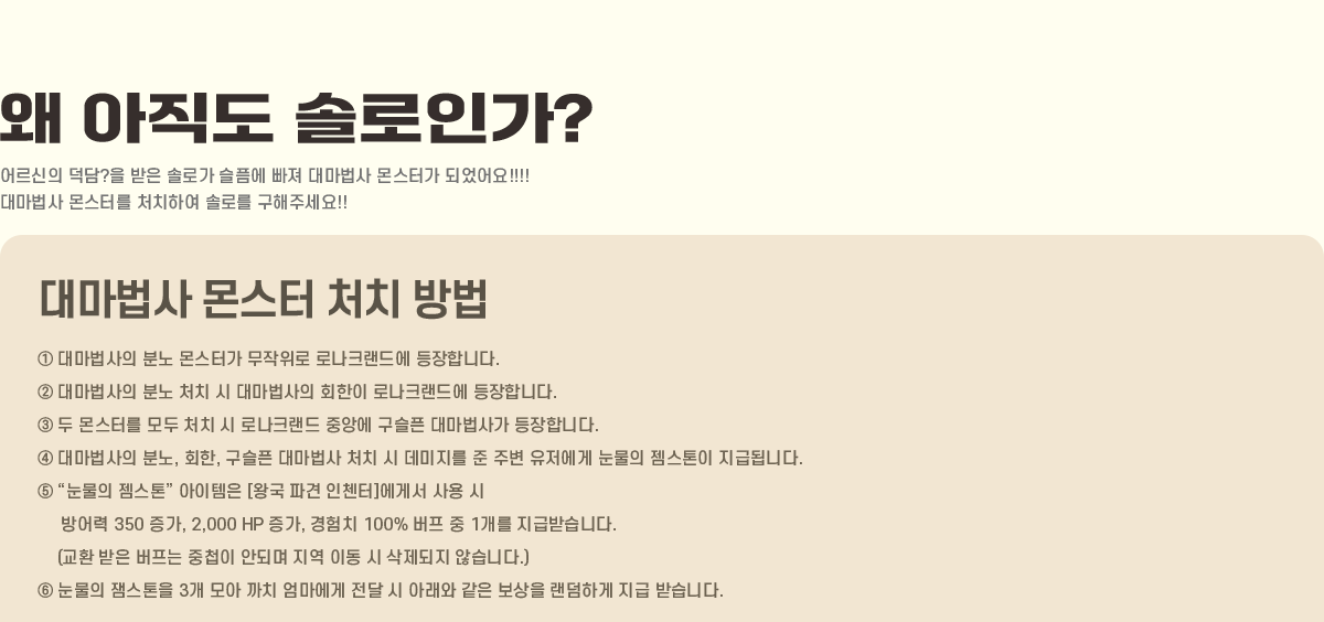 
			�� ������ �ַ��ΰ�?
                ����� ����?�� ���� �ַΰ� ���Ŀ� ���� �븶���� ���Ͱ� �Ǿ����!!!!
                �븶���� ���͸� óġ�Ͽ� �ַθ� �����ּ���!!
                �븶���� ���� óġ ���
                �� �븶������ �г� ���Ͱ� �������� �γ�ũ���忡 �����մϴ�.
                �� �븶������ �г� óġ �� �븶������ ȸ���� �γ�ũ���忡 �����մϴ�.
                �� �� ���͸� ��� óġ �� �γ�ũ���� �߾ӿ� ������ �븶���簡 �����մϴ�.
                �� �븶������ �г�, ȸ��, ������ �븶���� óġ �� �������� �� �ֺ� �������� ������ �������� ���޵˴ϴ�.
                �� '������ ������' �������� [�ձ� �İ� ��þ��]���Լ� ��� �� ���� 350 ����, 2,000 HP ����, ����ġ 100% ���� �� 1���� ���޹޽��ϴ�.
                (��ȯ ���� ������ ��ø�� �ȵǸ� ���� �̵� �� �������� �ʽ��ϴ�.)
                �� ������ �뽺���� 3�� ��� ��ġ �������� ���� �� �Ʒ��� ���� ������ �����ϰ� ���� �޽��ϴ�.