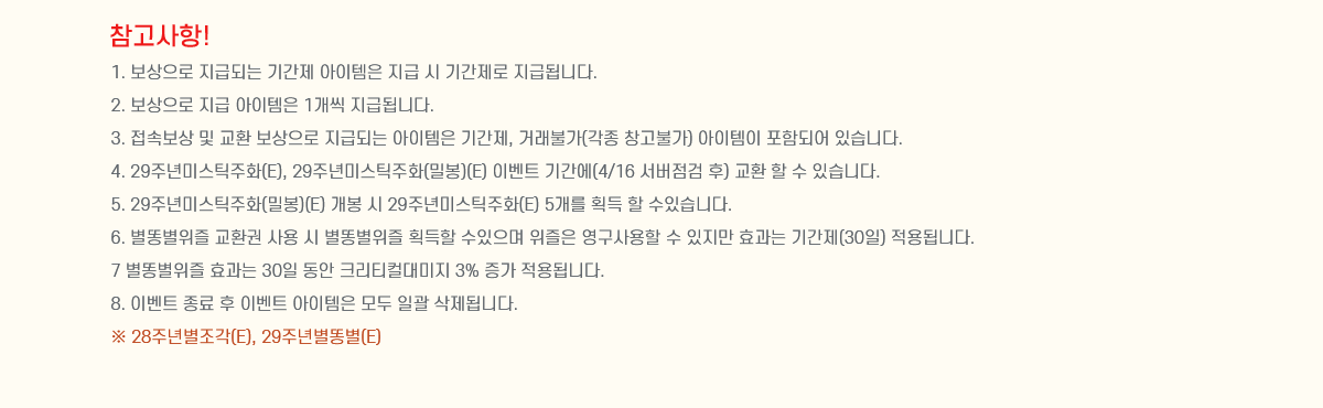 ��������! 
1. �������� ���޵Ǵ� �Ⱓ�� �������� ���� �� �Ⱓ���� ���޵˴ϴ�.
2. �������� ���� �������� 1���� ���޵˴ϴ�.
3. ���Ӻ��� �� ��ȯ �������� ���޵Ǵ� �������� �Ⱓ��, �ŷ��Ұ�(���� â���Ұ�) �������� ���ԵǾ� �ֽ��ϴ�.
4. 29�ֳ�̽�ƽ��ȭ(E), 29�ֳ�̽�ƽ��ȭ(�к�)(E) �̺�Ʈ �Ⱓ��(4/16 �������� ��) ��ȯ �� �� �ֽ��ϴ�.
5. 29�ֳ�̽�ƽ��ȭ(�к�)(E) ���� �� 29�ֳ�̽�ƽ��ȭ(E) 5���� ȹ�� �� ���ֽ��ϴ�.
6. ���˺����� ��ȯ�� ��� �� ���˺����� ȹ���� �������� ������ ��������� �� ������ ȿ���� �Ⱓ��(30��) ����˴ϴ�.
7 ���˺����� ȿ���� 30�� ���� ũ��Ƽ�ô���� 3% ���� ����˴ϴ�.
8. �̺�Ʈ ���� �� �̺�Ʈ �������� ��� �ϰ� �����˴ϴ�.
�� 28�ֳ⺰����(E), 29�ֳ⺰�˺�(E)